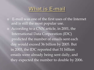  E-mail was one of the first uses of the Internet
and is still the most popular use.
 According to a CNN article, in 2001, the
International Data Corporation (IDC)
predicted the number of emails sent each
day would exceed 36 billion by 2005. But
in 2003, the IDC reported that 31 billion
emails were already being sent daily, and
they expected the number to double by 2006.
 