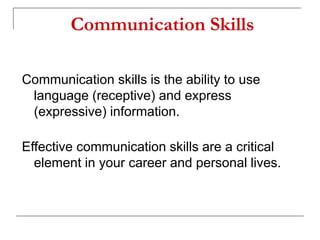 Communication Skills
Communication skills is the ability to use
language (receptive) and express
(expressive) information.
Effective communication skills are a critical
element in your career and personal lives.
 