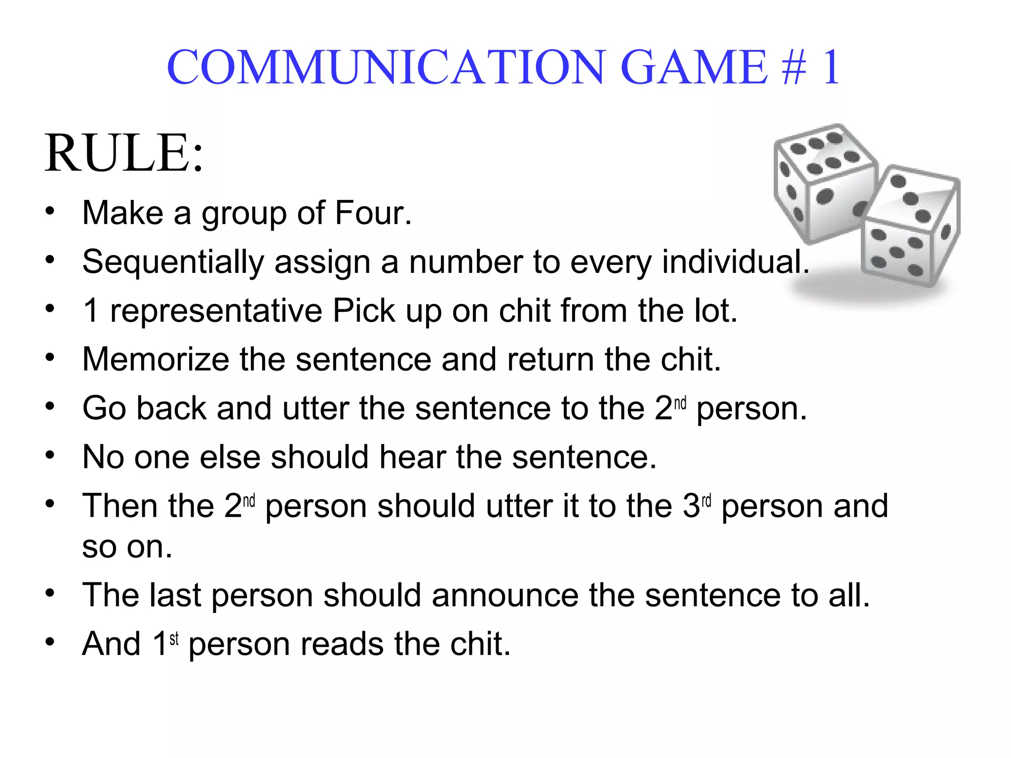 COMMUNICATION GAME # 1
RULE:
• Make a group of Four.
• Sequentially assign a number to every individual.
• 1 representative Pick up on chit from the lot.
• Memorize the sentence and return the chit.
• Go back and utter the sentence to the 2nd
person.
• No one else should hear the sentence.
• Then the 2nd
person should utter it to the 3rd
person and
so on.
• The last person should announce the sentence to all.
• And 1st
person reads the chit.
 