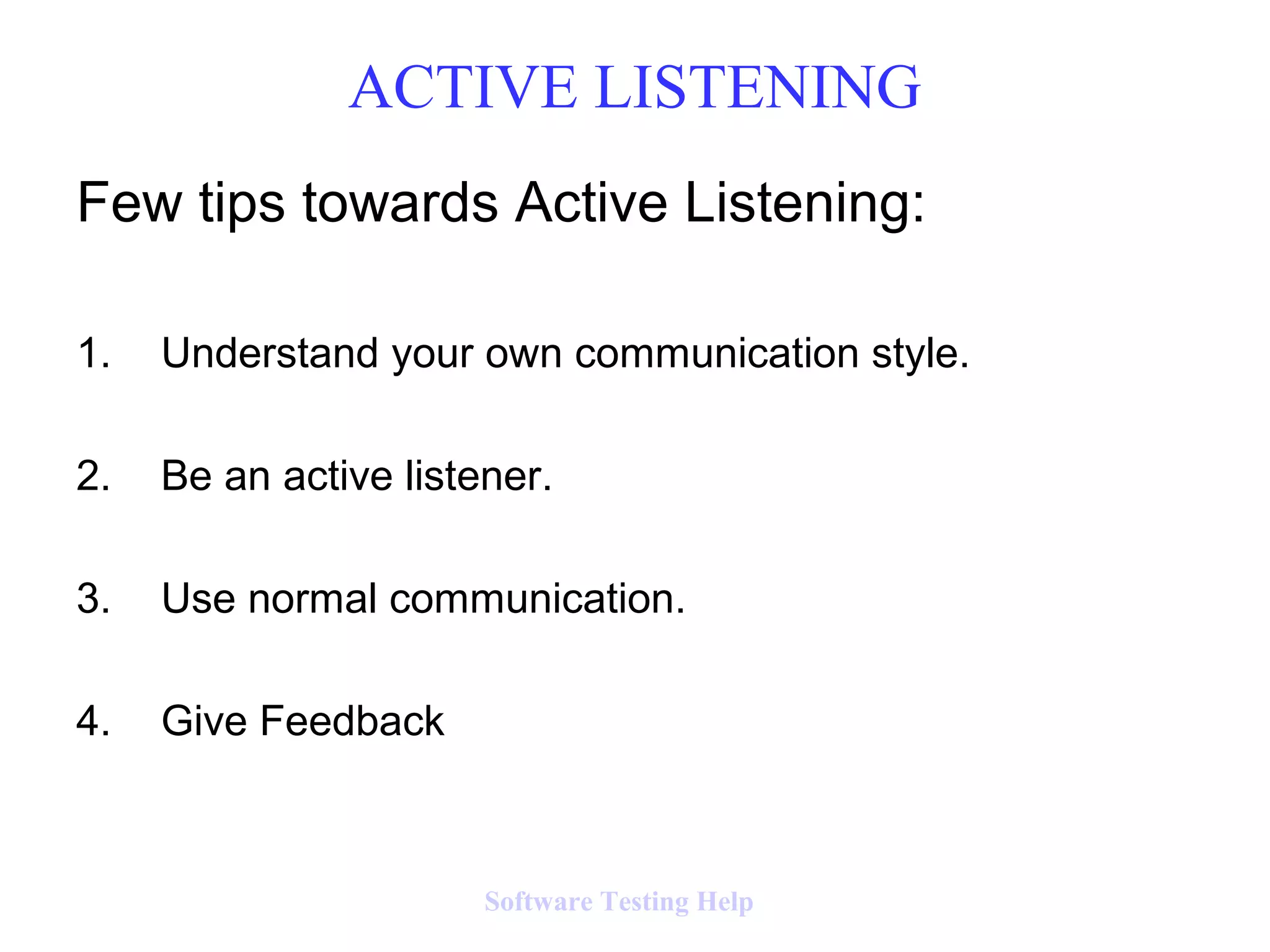 Few tips towards Active Listening:
1. Understand your own communication style.
2. Be an active listener.
3. Use normal communication.
4. Give Feedback
ACTIVE LISTENING
Software Testing Help
 