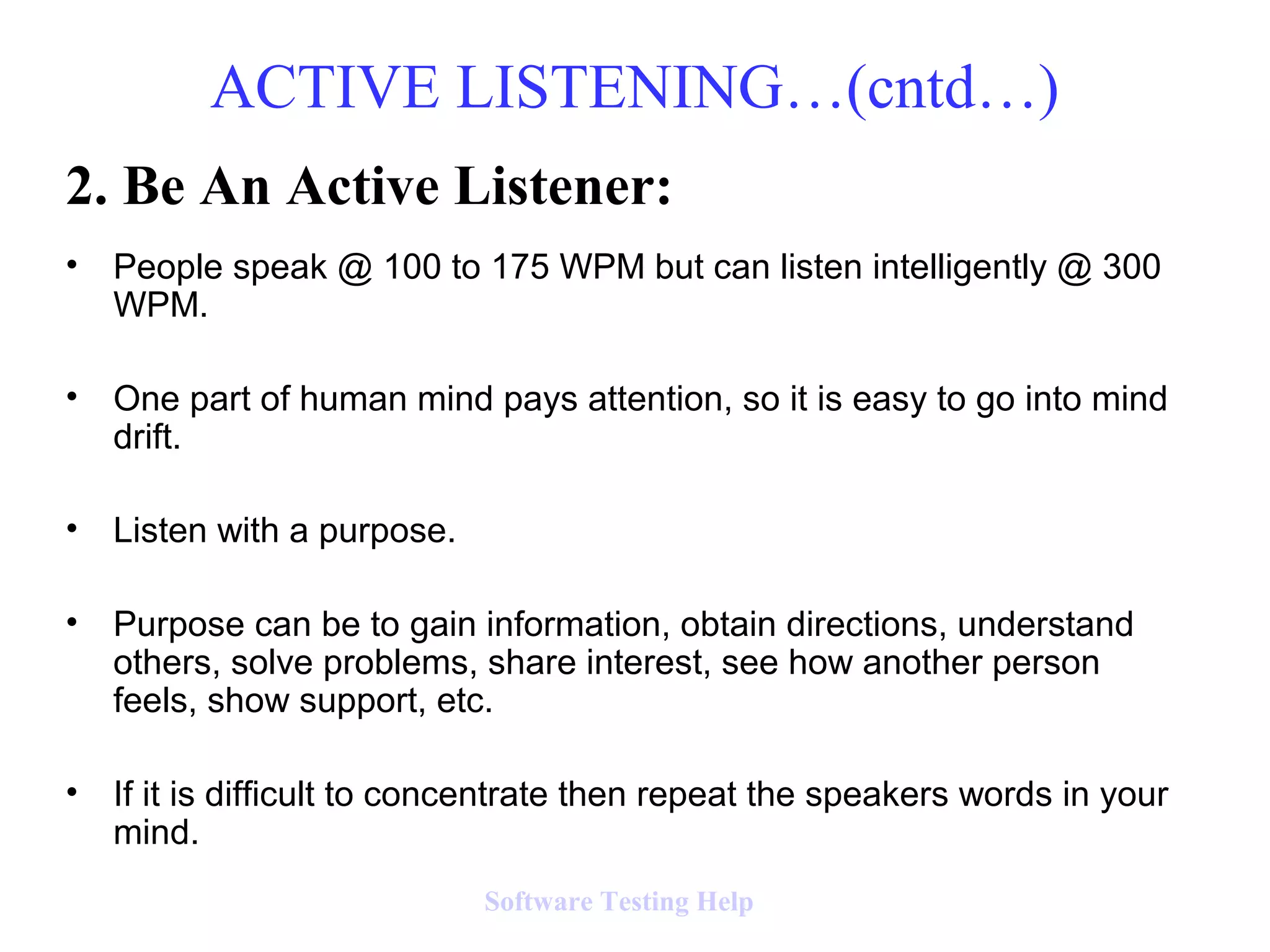 2. Be An Active Listener:
• People speak @ 100 to 175 WPM but can listen intelligently @ 300
WPM.
• One part of human mind pays attention, so it is easy to go into mind
drift.
• Listen with a purpose.
• Purpose can be to gain information, obtain directions, understand
others, solve problems, share interest, see how another person
feels, show support, etc.
• If it is difficult to concentrate then repeat the speakers words in your
mind.
ACTIVE LISTENING…(cntd…)
Software Testing Help
 