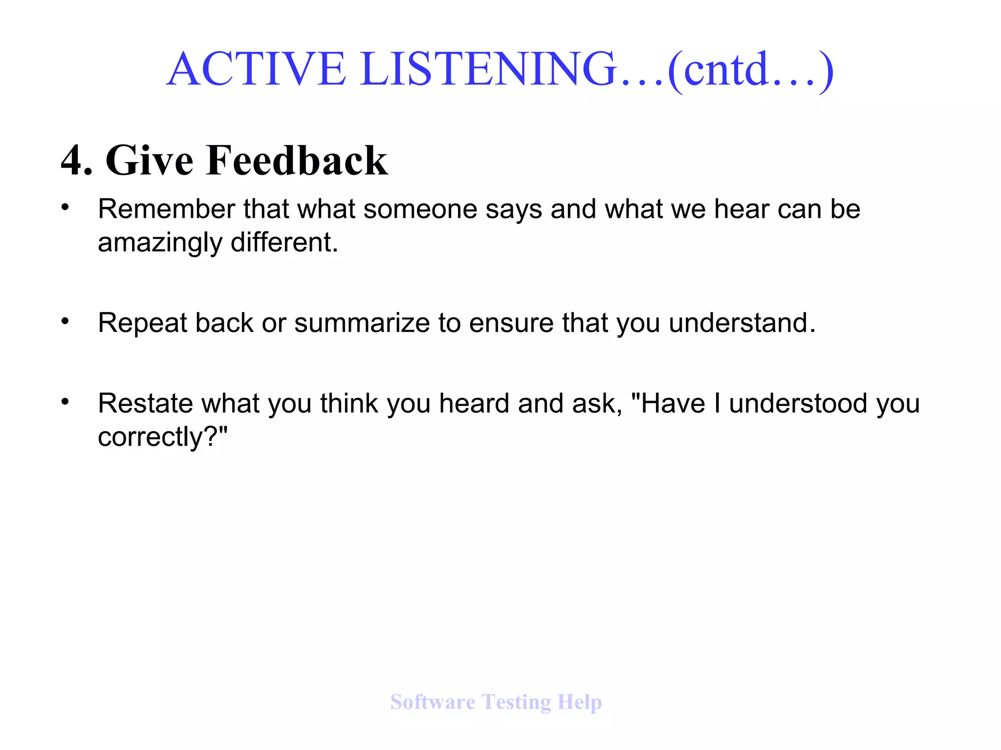 4. Give Feedback
• Remember that what someone says and what we hear can be
amazingly different.
• Repeat back or summarize to ensure that you understand.
• Restate what you think you heard and ask, "Have I understood you
correctly?"
ACTIVE LISTENING…(cntd…)
Software Testing Help
 
