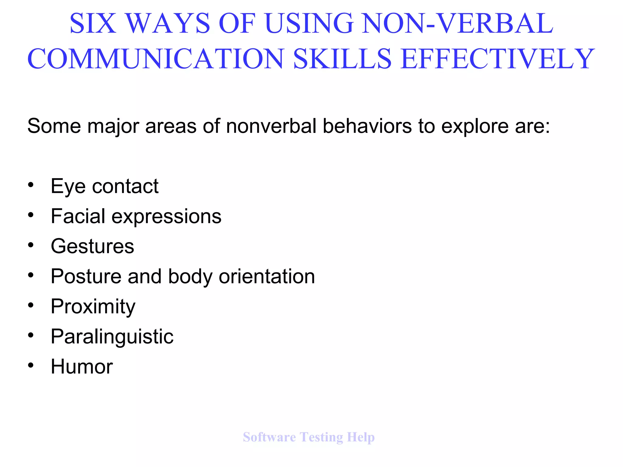 Some major areas of nonverbal behaviors to explore are:
• Eye contact
• Facial expressions
• Gestures
• Posture and body orientation
• Proximity
• Paralinguistic
• Humor
SIX WAYS OF USING NON-VERBAL
COMMUNICATION SKILLS EFFECTIVELY
Software Testing Help
 