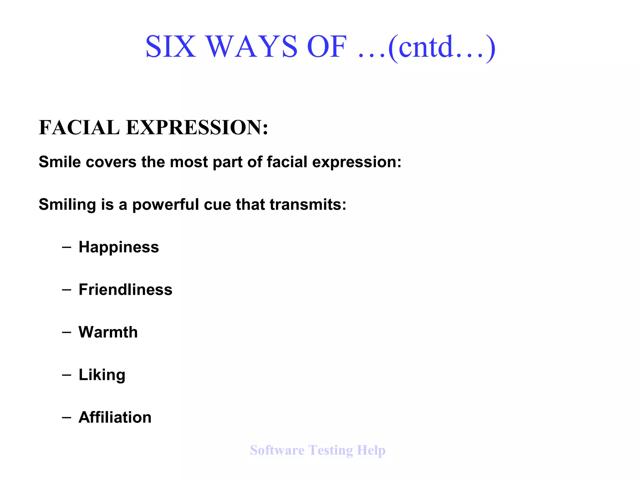 FACIAL EXPRESSION:
Smile covers the most part of facial expression:
Smiling is a powerful cue that transmits:
– Happiness
– Friendliness
– Warmth
– Liking
– Affiliation
SIX WAYS OF …(cntd…)
Software Testing Help
 