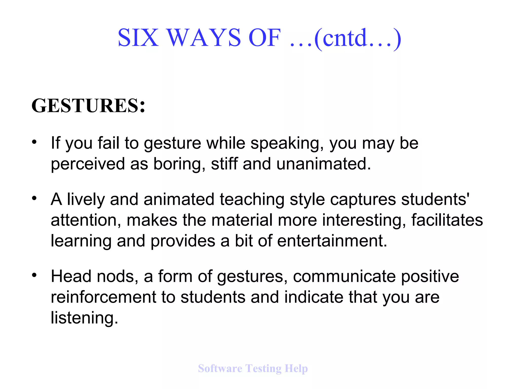 GESTURES:
• If you fail to gesture while speaking, you may be
perceived as boring, stiff and unanimated.
• A lively and animated teaching style captures students'
attention, makes the material more interesting, facilitates
learning and provides a bit of entertainment.
• Head nods, a form of gestures, communicate positive
reinforcement to students and indicate that you are
listening.
SIX WAYS OF …(cntd…)
Software Testing Help
 