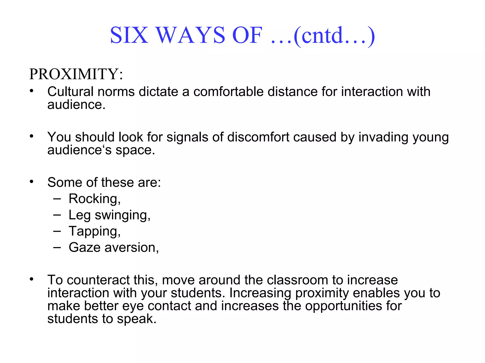 PROXIMITY:
• Cultural norms dictate a comfortable distance for interaction with
audience.
• You should look for signals of discomfort caused by invading young
audience‘s space.
• Some of these are:
– Rocking,
– Leg swinging,
– Tapping,
– Gaze aversion,
• To counteract this, move around the classroom to increase
interaction with your students. Increasing proximity enables you to
make better eye contact and increases the opportunities for
students to speak.
SIX WAYS OF …(cntd…)
 