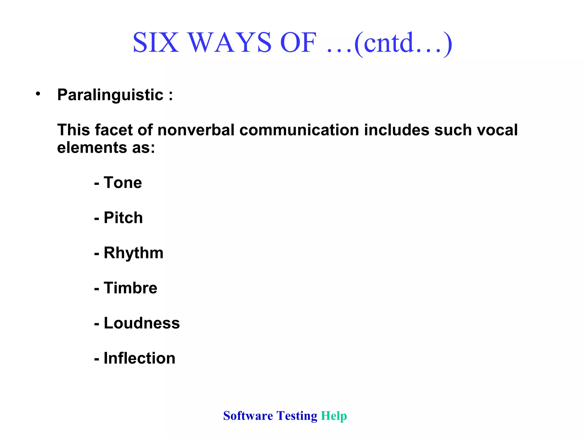 SIX WAYS OF …(cntd…)
• Paralinguistic :
This facet of nonverbal communication includes such vocal
elements as:
- Tone
- Pitch
- Rhythm
- Timbre
- Loudness
- Inflection
Software Testing Help
 
