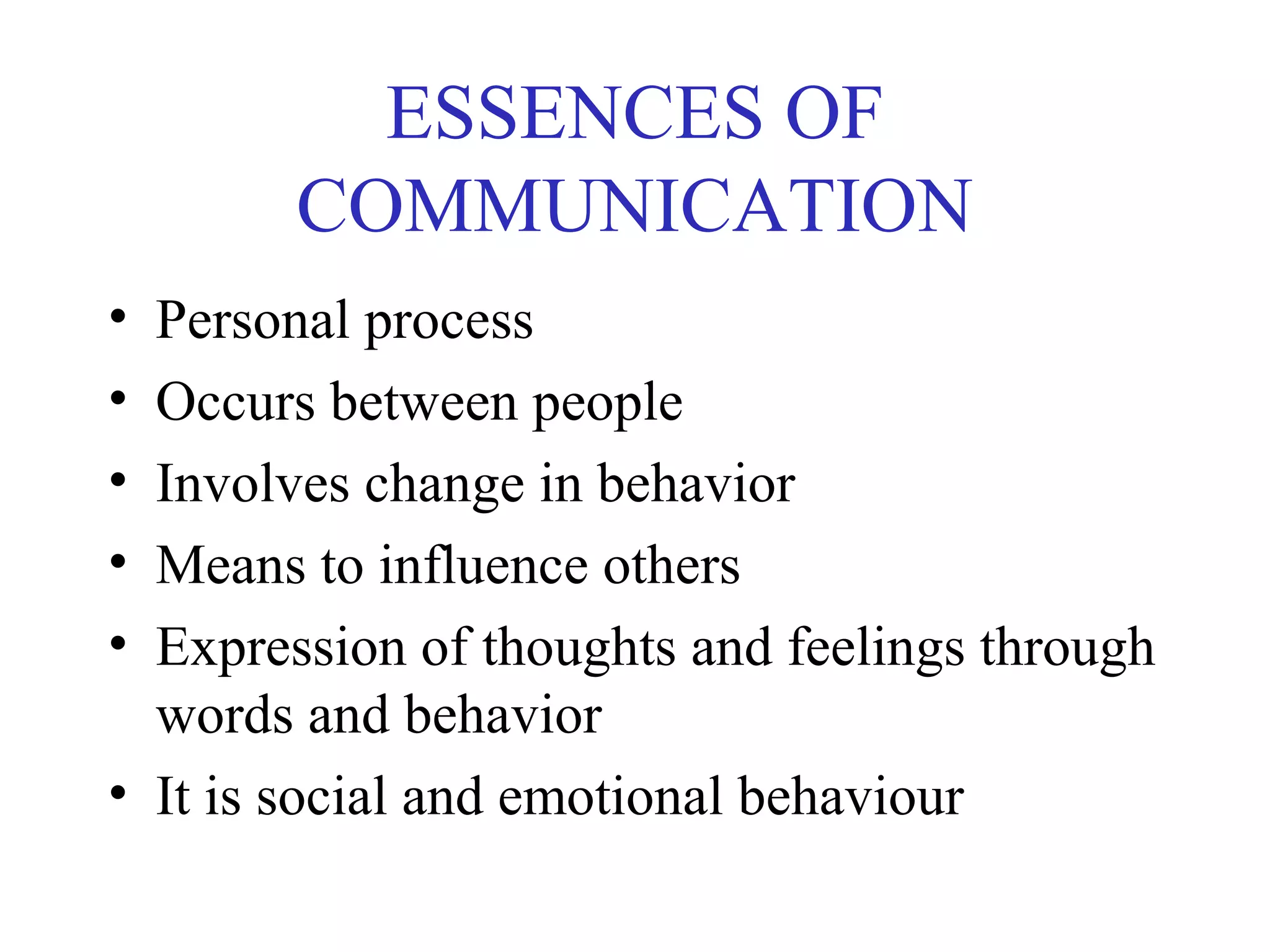 ESSENCES OF
COMMUNICATION
• Personal process
• Occurs between people
• Involves change in behavior
• Means to influence others
• Expression of thoughts and feelings through
words and behavior
• It is social and emotional behaviour
 