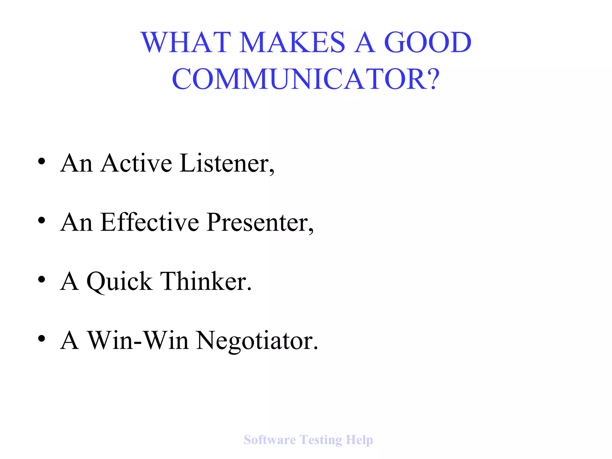 • An Active Listener,
• An Effective Presenter,
• A Quick Thinker.
• A Win-Win Negotiator.
WHAT MAKES A GOOD
COMMUNICATOR?
Software Testing Help
 