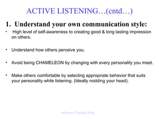 1. Understand your own communication style:
• High level of self-awareness to creating good & long lasting impression
on others.
• Understand how others perceive you.
• Avoid being CHAMELEON by changing with every personality you meet.
• Make others comfortable by selecting appropriate behavior that suits
your personality while listening. (Ideally nodding your head).
ACTIVE LISTENING…(cntd…)
Software Testing Help
 