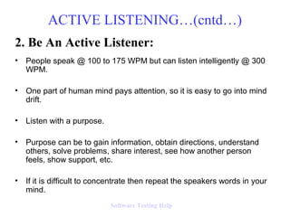 2. Be An Active Listener:
• People speak @ 100 to 175 WPM but can listen intelligently @ 300
WPM.
• One part of human mind pays attention, so it is easy to go into mind
drift.
• Listen with a purpose.
• Purpose can be to gain information, obtain directions, understand
others, solve problems, share interest, see how another person
feels, show support, etc.
• If it is difficult to concentrate then repeat the speakers words in your
mind.
ACTIVE LISTENING…(cntd…)
Software Testing Help
 