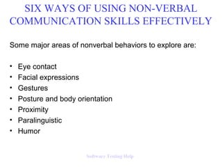 Some major areas of nonverbal behaviors to explore are:
• Eye contact
• Facial expressions
• Gestures
• Posture and body orientation
• Proximity
• Paralinguistic
• Humor
SIX WAYS OF USING NON-VERBAL
COMMUNICATION SKILLS EFFECTIVELY
Software Testing Help
 