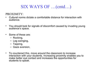 PROXIMITY:
• Cultural norms dictate a comfortable distance for interaction with
audience.
• You should look for signals of discomfort caused by invading young
audience‘s space.
• Some of these are:
– Rocking,
– Leg swinging,
– Tapping,
– Gaze aversion,
• To counteract this, move around the classroom to increase
interaction with your students. Increasing proximity enables you to
make better eye contact and increases the opportunities for
students to speak.
SIX WAYS OF …(cntd…)
 