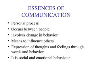 ESSENCES OF
COMMUNICATION
• Personal process
• Occurs between people
• Involves change in behavior
• Means to influence others
• Expression of thoughts and feelings through
words and behavior
• It is social and emotional behaviour
 