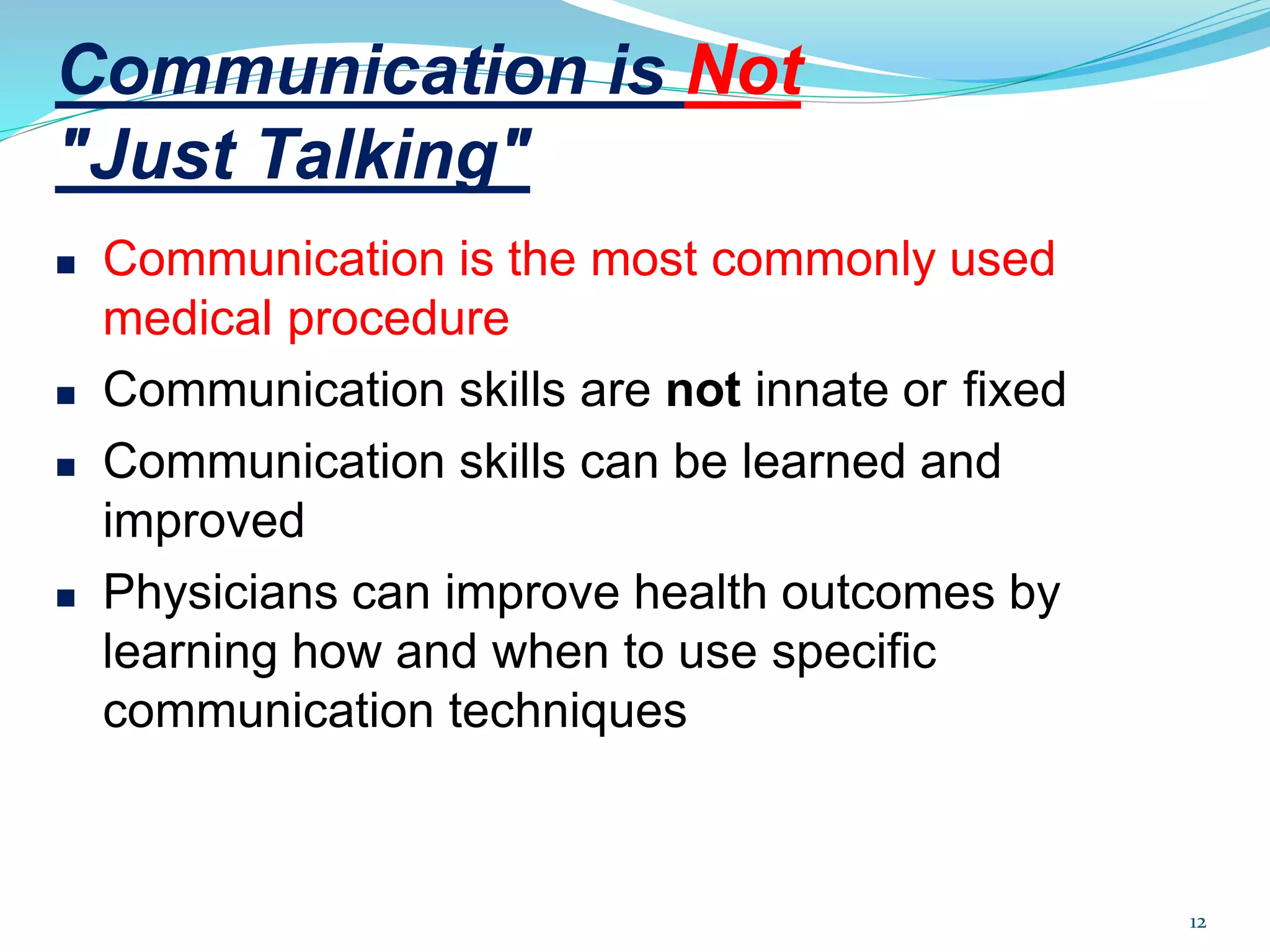 Communication is Not
"Just Talking"
12
 Communication is the most commonly used
medical procedure
 Communication skills are not innate or fixed
 Communication skills can be learned and
improved
 Physicians can improve health outcomes by
learning how and when to use specific
communication techniques
 