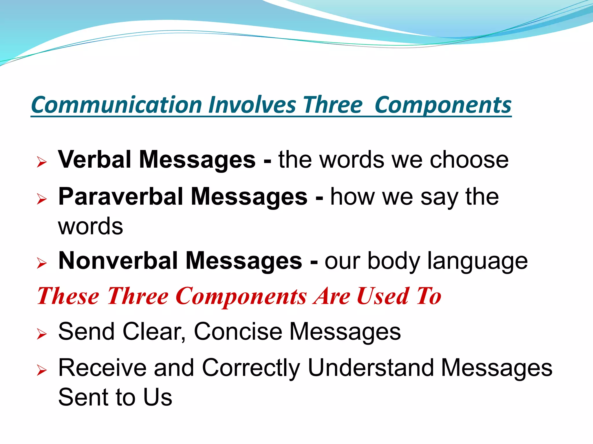 Communication Involves Three Components
 Verbal Messages - the words we choose
 Paraverbal Messages - how we say the
words
 Nonverbal Messages - our body language
These Three Components Are Used To
 Send Clear, Concise Messages
 Receive and Correctly Understand Messages
Sent to Us
 