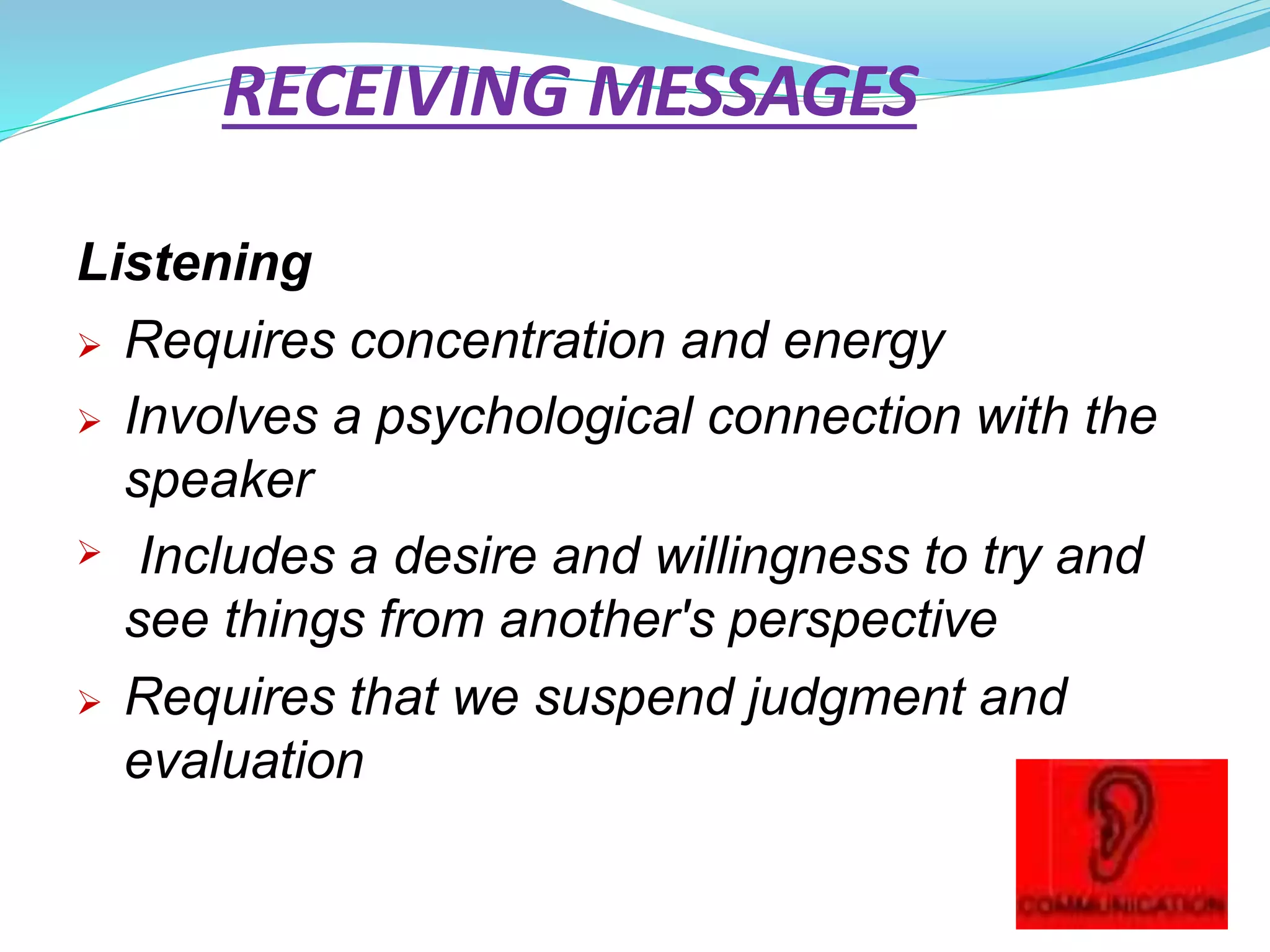 RECEIVING MESSAGES
Listening
 Requires concentration and energy
 Involves a psychological connection with the
speaker
 Includes a desire and willingness to try and
see things from another's perspective
 Requires that we suspend judgment and
evaluation
 