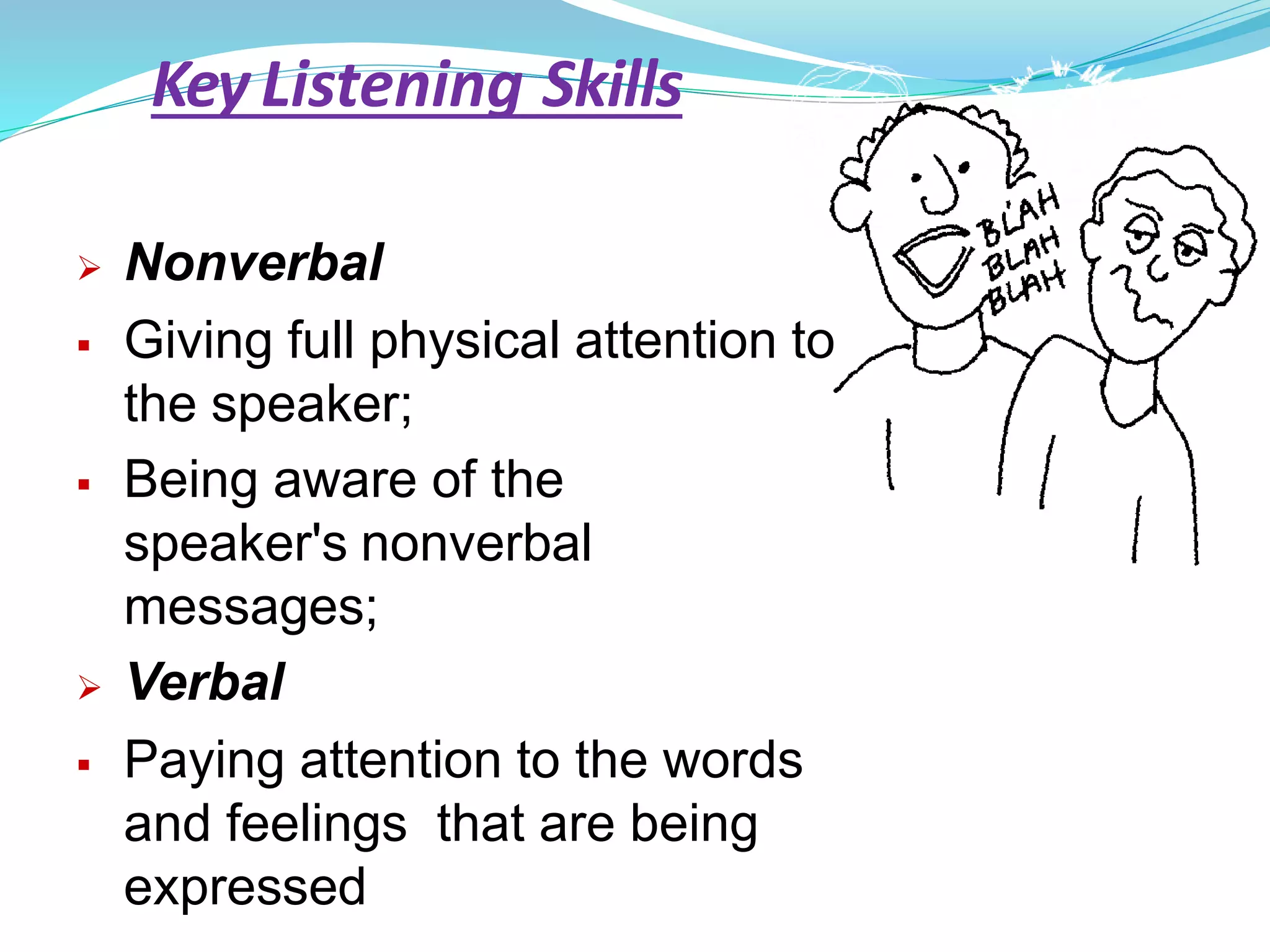  Nonverbal
 Giving full physical attention to
the speaker;
 Being aware of the
speaker's nonverbal
messages;
 Verbal
 Paying attention to the words
and feelings that are being
expressed
Key Listening Skills
 