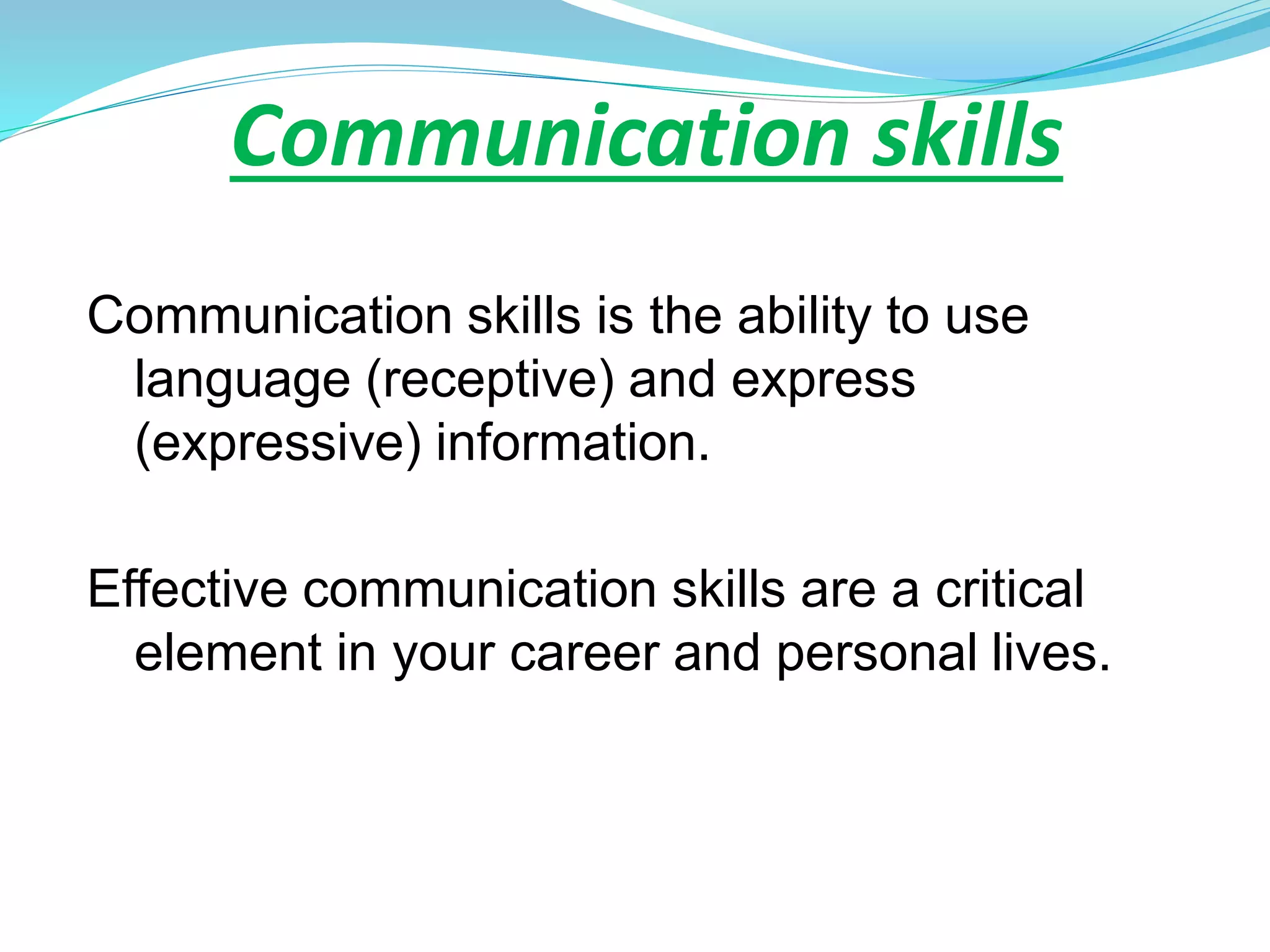 Communication skills
Communication skills is the ability to use
language (receptive) and express
(expressive) information.
Effective communication skills are a critical
element in your career and personal lives.
 