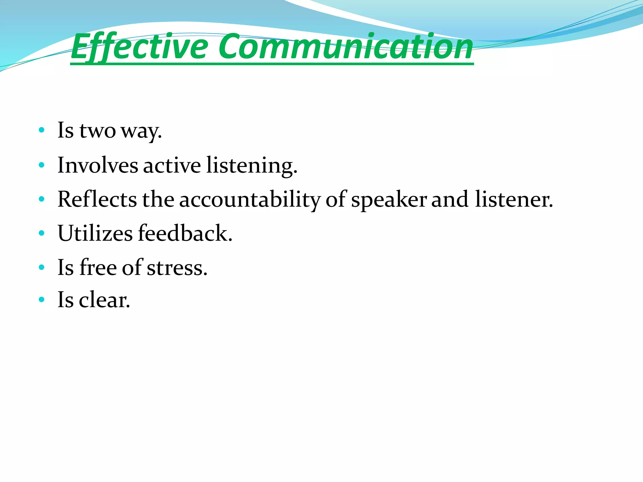 Effective Communication
• Is two way.
• Involves active listening.
• Reflects the accountability of speaker and listener.
• Utilizes feedback.
• Is free of stress.
• Is clear.
 