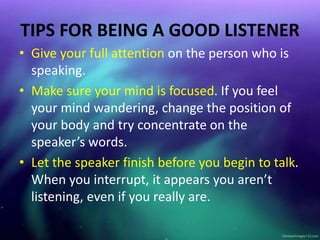 TIPS FOR BEING A GOOD LISTENER
• Give your full attention on the person who is
speaking.
• Make sure your mind is focused. If you feel
your mind wandering, change the position of
your body and try concentrate on the
speaker’s words.
• Let the speaker finish before you begin to talk.
When you interrupt, it appears you aren’t
listening, even if you really are.
 