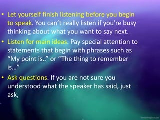 • Let yourself finish listening before you begin
to speak. You can’t really listen if you’re busy
thinking about what you want to say next.
• Listen for main ideas. Pay special attention to
statements that begin with phrases such as
“My point is..” or “The thing to remember
is…”
• Ask questions. If you are not sure you
understood what the speaker has said, just
ask,
 