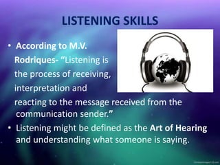 LISTENING SKILLS
• According to M.V.
Rodriques- “Listening is
the process of receiving,
interpretation and
reacting to the message received from the
communication sender.”
• Listening might be defined as the Art of Hearing
and understanding what someone is saying.
 