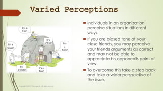 Varied Perceptions
 Individuals in an organization
perceive situations in different
ways.
 If you are biased tone of your
close friends, you may perceive
your friends arguments as correct
and may not be able to
appreciate his opponents point of
view.
 To overcome this take a step back
and take a wider perspective of
the issue.
 