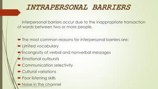 INTRAPERSONAL BARRIERS
Interpersonal barriers occur due to the inappropriate transaction
of words between two or more people.
 The most common reasons for interpersonal barriers are:
 Limited vocabulary
 Incongruity of verbal and nonverbal messages
 Emotional outbursts
 Communication selectivity
 Cultural variations
 Poor listening skills
 Noise in the channel
 