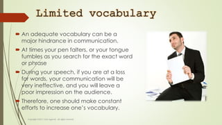 Limited vocabulary
 An adequate vocabulary can be a
major hindrance in communication.
 At times your pen falters, or your tongue
fumbles as you search for the exact word
or phrase
 During your speech, if you are at a loss
for words, your communication will be
very ineffective, and you will leave a
poor impression on the audience.
 Therefore, one should make constant
efforts to increase one’s vocabulary.
 