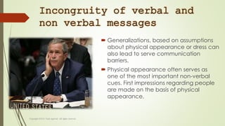 Incongruity of verbal and
non verbal messages
 Generalizations, based on assumptions
about physical appearance or dress can
also lead to serve communication
barriers.
 Physical appearance often serves as
one of the most important non-verbal
cues. First impressions regarding people
are made on the basis of physical
appearance.
 