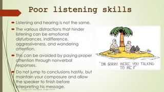 Poor listening skills
 Listening and hearing is not the same.
 The various distractions that hinder
listening can be emotional
disturbances, indifference,
aggressiveness, and wandering
attention.
 This can be avoided by paying proper
attention through nonverbal
responses.
 Do not jump to conclusions hastily, but
maintain your composure and allow
the speaker to finish before
interpreting his message.
 