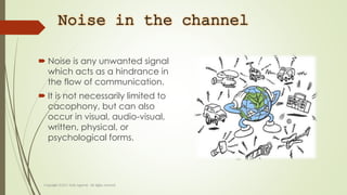 Noise in the channel
 Noise is any unwanted signal
which acts as a hindrance in
the flow of communication.
 It is not necessarily limited to
cacophony, but can also
occur in visual, audio-visual,
written, physical, or
psychological forms.
 
