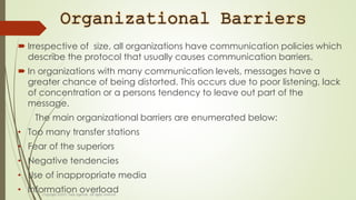 Organizational Barriers
 Irrespective of size, all organizations have communication policies which
describe the protocol that usually causes communication barriers.
 In organizations with many communication levels, messages have a
greater chance of being distorted. This occurs due to poor listening, lack
of concentration or a persons tendency to leave out part of the
message.
The main organizational barriers are enumerated below:
• Too many transfer stations
• Fear of the superiors
• Negative tendencies
• Use of inappropriate media
• Information overload
 