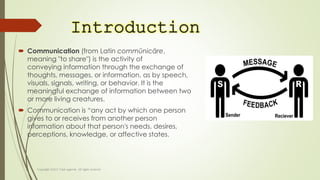 Introduction
 Communication (from Latin commūnicāre,
meaning "to share") is the activity of
conveying information through the exchange of
thoughts, messages, or information, as by speech,
visuals, signals, writing, or behavior. It is the
meaningful exchange of information between two
or more living creatures.
 Communication is “any act by which one person
gives to or receives from another person
information about that person's needs, desires,
perceptions, knowledge, or affective states.
 