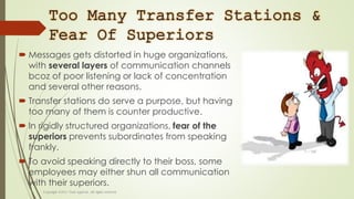 Too Many Transfer Stations &
Fear Of Superiors
 Messages gets distorted in huge organizations,
with several layers of communication channels
bcoz of poor listening or lack of concentration
and several other reasons.
 Transfer stations do serve a purpose, but having
too many of them is counter productive.
 In rigidly structured organizations, fear of the
superiors prevents subordinates from speaking
frankly.
 To avoid speaking directly to their boss, some
employees may either shun all communication
with their superiors.
 