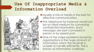 Use Of Inappropriate Media &
Information Overload
Usually a mix of media is the best for
effective communication.
The telephone for instance would not
be an ideal medium for conveying
confidential information. Such
messages are best conveyed in
person or by speed post.
One of the major problems faced by
organizations is the huge amount of
information which the receiver is
unable to handle efficiently. This is
known as information overload.
 