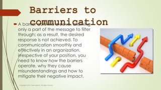 Barriers to
communicationA barrier acts like a sieve, allowing
only a part of the message to filter
through; as a result, the desired
response is not achieved. To
communication smoothly and
effectively in an organization,
irrespective of your position, you
need to know how the barriers
operate, why they cause
misunderstandings and how to
mitigate their negative impact.
 