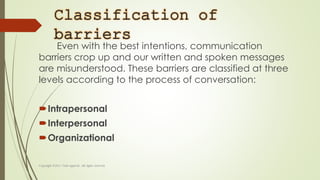Classification of
barriers
Even with the best intentions, communication
barriers crop up and our written and spoken messages
are misunderstood. These barriers are classified at three
levels according to the process of conversation:
Intrapersonal
Interpersonal
Organizational
 