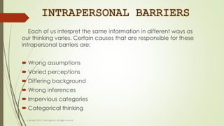 INTRAPERSONAL BARRIERS
Each of us interpret the same information in different ways as
our thinking varies. Certain causes that are responsible for these
intrapersonal barriers are:
 Wrong assumptions
 Varied perceptions
 Differing background
 Wrong inferences
 Impervious categories
 Categorical thinking
 