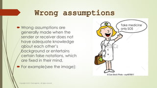 Wrong assumptions
 Wrong assumptions are
generally made when the
sender or receiver does not
have adequate knowledge
about each other’s
background or entertains
certain false notations, which
are fixed in their mind.
 For example(see the image):
Take medicine
only SOS
 