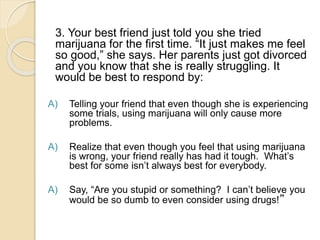 3. Your best friend just told you she tried
marijuana for the first time. “It just makes me feel
so good,” she says. Her parents just got divorced
and you know that she is really struggling. It
would be best to respond by:
A) Telling your friend that even though she is experiencing
some trials, using marijuana will only cause more
problems.
A) Realize that even though you feel that using marijuana
is wrong, your friend really has had it tough. What’s
best for some isn’t always best for everybody.
A) Say, “Are you stupid or something? I can’t believe you
would be so dumb to even consider using drugs!”
 