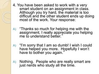 4. You have been asked to work with a very
smart student on an assignment in class.
Although you try hard, the material is too
difficult and the other student ends up doing
most of the work. Your response:
A) “Thanks so much for helping me with the
assignment, I really appreciate you helping
me to understand better.”
A) “I’m sorry that I am so dumb! I wish I could
have helped you more. Hopefully I won’t
have to bother you again.”
A) Nothing. People who are really smart are
just nerds who study all the time.
 