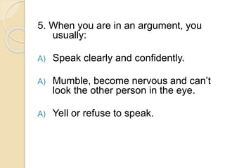 5. When you are in an argument, you
usually:
A) Speak clearly and confidently.
A) Mumble, become nervous and can’t
look the other person in the eye.
A) Yell or refuse to speak.
 