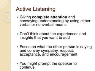 Active Listening
 Giving complete attention and
conveying understanding by using either
verbal or nonverbal means
 Don’t think about the experiences and
insights that you want to add
 Focus on what the other person is saying
and convey sympathy, respect,
acceptance, and encouragement
 You might prompt the speaker to
continue
 