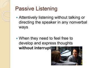Passive Listening
 Attentively listening without talking or
directing the speaker in any nonverbal
ways
 When they need to feel free to
develop and express thoughts
without interruption
 