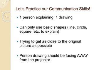 Let’s Practice our Communication Skills!
 1 person explaining, 1 drawing
 Can only use basic shapes (line, circle,
square, etc. to explain)
 Trying to get as close to the original
picture as possible
 Person drawing should be facing AWAY
from the projector
 