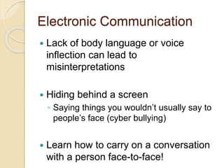 Electronic Communication
 Lack of body language or voice
inflection can lead to
misinterpretations
 Hiding behind a screen
◦ Saying things you wouldn’t usually say to
people’s face (cyber bullying)
 Learn how to carry on a conversation
with a person face-to-face!
 