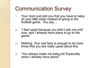 Communication Survey
1. Your mom just told you that you have to baby-
sit your little sister instead of going to the
football game. You say…
a) “I feel upset because you didn’t ask me until
now, and I already have plans to go to the
game.”
a) Nothing. Your sad face is enough to let mom
know that you are really upset about this.
a) “You always make me baby-sit! Especially
when I already have plans!”
 