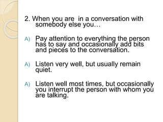 2. When you are in a conversation with
somebody else you…
A) Pay attention to everything the person
has to say and occasionally add bits
and pieces to the conversation.
A) Listen very well, but usually remain
quiet.
A) Listen well most times, but occasionally
you interrupt the person with whom you
are talking.
 
